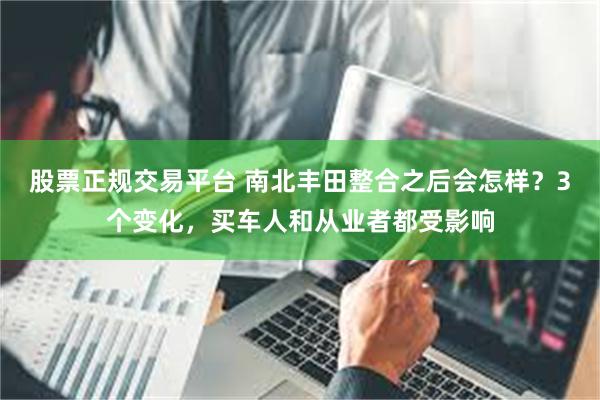 股票正规交易平台 南北丰田整合之后会怎样？3个变化，买车人和从业者都受影响