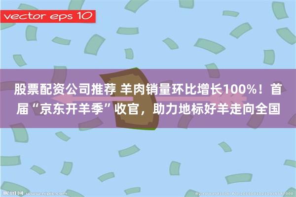 股票配资公司推荐 羊肉销量环比增长100%！首届“京东开羊季”收官，助力地标好羊走向全国