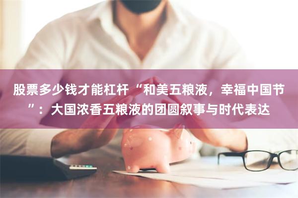 股票多少钱才能杠杆 “和美五粮液，幸福中国节”：大国浓香五粮液的团圆叙事与时代表达
