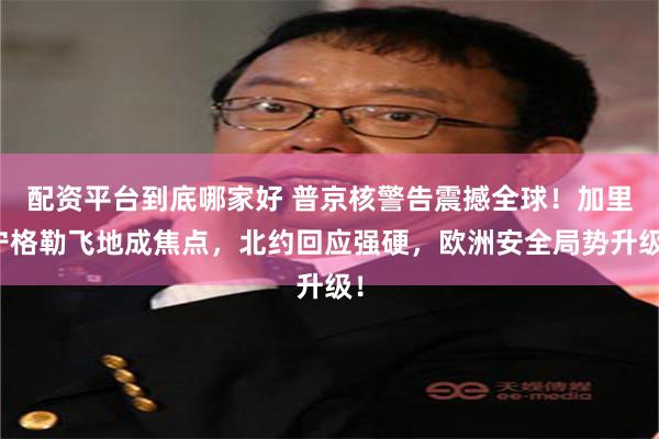 配资平台到底哪家好 普京核警告震撼全球！加里宁格勒飞地成焦点，北约回应强硬，欧洲安全局势升级！