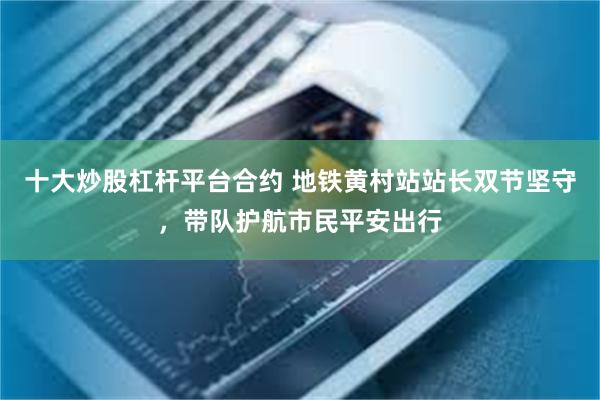 十大炒股杠杆平台合约 地铁黄村站站长双节坚守，带队护航市民平安出行