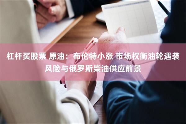 杠杆买股票 原油：布伦特小涨 市场权衡油轮遇袭风险与俄罗斯柴油供应前景