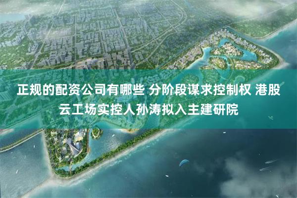 正规的配资公司有哪些 分阶段谋求控制权 港股云工场实控人孙涛拟入主建研院
